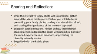 Sharing and Reflection:
• Once the interactive family photo wall is complete, gather
around this visual masterpiece. Each of you will take turns
presenting your family photo, reading your description aloud,
and sharing the significance of the moment captured.
• Engage in open discussions. Reflect on how these shared
physical activities deepen the bonds within families. Consider
the varied experiences and emotions, appreciating the
diversity in family stories.
• Be guided with the Rubric given.
 