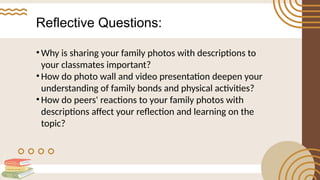Reflective Questions:
• Why is sharing your family photos with descriptions to
your classmates important?
• How do photo wall and video presentation deepen your
understanding of family bonds and physical activities?
• How do peers' reactions to your family photos with
descriptions affect your reflection and learning on the
topic?
 