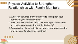 Physical Activities to Strengthen
Relationships with Family Members
1.What fun activities did you explore to strengthen your
bond with your family members?
2.How do these activities help create stronger connections
and better communication within the family?
3.Can you describe an activity you found most enjoyable for
bringing your family closer together?
 
