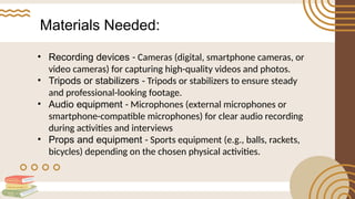 Materials Needed:
• Recording devices - Cameras (digital, smartphone cameras, or
video cameras) for capturing high-quality videos and photos.
• Tripods or stabilizers - Tripods or stabilizers to ensure steady
and professional-looking footage.
• Audio equipment - Microphones (external microphones or
smartphone-compatible microphones) for clear audio recording
during activities and interviews
• Props and equipment - Sports equipment (e.g., balls, rackets,
bicycles) depending on the chosen physical activities.
 