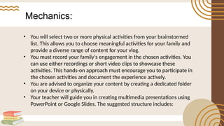 Mechanics:
• You will select two or more physical activities from your brainstormed
list. This allows you to choose meaningful activities for your family and
provide a diverse range of content for your vlog.
• You must record your family's engagement in the chosen activities. You
can use either recordings or short video clips to showcase these
activities. This hands-on approach must encourage you to participate in
the chosen activities and document the experience actively.
• You are advised to organize your content by creating a dedicated folder
on your device or physically.
• Your teacher will guide you in creating multimedia presentations using
PowerPoint or Google Slides. The suggested structure includes:
 