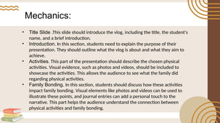 Mechanics:
• Title Slide .This slide should introduce the vlog, including the title, the student's
name, and a brief introduction.
• Introduction. In this section, students need to explain the purpose of their
presentation. They should outline what the vlog is about and what they aim to
achieve.
• Activities. This part of the presentation should describe the chosen physical
activities. Visual evidence, such as photos and videos, should be included to
showcase the activities. This allows the audience to see what the family did
regarding physical activities.
• Family Bonding. In this section, students should discuss how these activities
impact family bonding. Visual elements like photos and videos can be used to
illustrate these points, and journal entries can add a personal touch to the
narrative. This part helps the audience understand the connection between
physical activities and family bonding.
 
