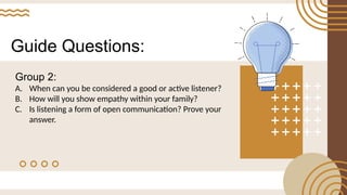 Guide Questions:
Group 2:
A. When can you be considered a good or active listener?
B. How will you show empathy within your family?
C. Is listening a form of open communication? Prove your
answer.
 