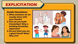 EXPLICITATION
Guide Questions:
1. What emotions do we
usually share with
your friends?
2. How do you build
friendships? Why is
building friendship
important?
3. Do you think you are
a good friend? Why?
Why not?
 