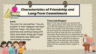Characteristics of Friendship and
Long-Term Commitment
Love.
You care for one another. You are
present in their happiest and most
difficult times. You share their
emotions and continue being with
them even when things get tough.
Hard moments only make your
relationship stronger.
Trust and Respect
Most of the time, we share our secrets with
them. and we believe that they will never leave
us on difficult moments, and we do it as well to
them. You consider trust and respect as two of
the most important foundations of friendship.
We do not betray them and turn our backs on
them when they become hard to understand. We
do not share their secrets just to show to other
people that they are imperfect because we
respect them. Even when you have already
established your relationship, there should
always still be a boundary where respect is
present.
 