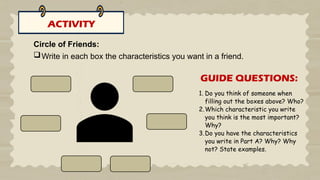 ACTIVITY
Circle of Friends:
Write in each box the characteristics you want in a friend.
1. Do you think of someone when
filling out the boxes above? Who?
2.Which characteristic you write
you think is the most important?
Why?
3.Do you have the characteristics
you write in Part A? Why? Why
not? State examples.
GUIDE QUESTIONS:
 