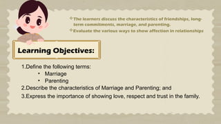 Learning Objectives:
1.Define the following terms:
• Marriage
• Parenting
2.Describe the characteristics of Marriage and Parenting; and
3.Express the importance of showing love, respect and trust in the family.
The learners discuss the characteristics of friendships, long-
term commitments, marriage, and parenting.
Evaluate the various ways to show affection in relationships
 