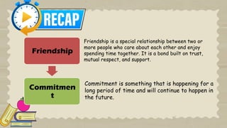 Friendship
Commitmen
t
Friendship is a special relationship between two or
more people who care about each other and enjoy
spending time together. It is a bond built on trust,
mutual respect, and support.
Commitment is something that is happening for a
long period of time and will continue to happen in
the future.
 