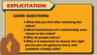 EXPLICITATION
1.What did you feel after watching the
video?
2.What foundations of a relationship were
shown in the video?
3.Why do people marry?
4.Why is it important to choose the right
person you are going to marry and
establish a family with?
GUIDE QUESTIONS:
 