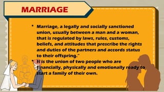 MARRIAGE
 Marriage, a legally and socially sanctioned
union, usually between a man and a woman,
that is regulated by laws, rules, customs,
beliefs, and attitudes that prescribe the rights
and duties of the partners and accords status
to their offspring.”
 It is the union of two people who are
financially, physically and emotionally ready to
start a family of their own.
 