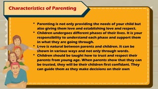 Characteristics of Parenting
 Parenting is not only providing the needs of your child but
also giving them love and establishing love and respect.
 Children undergoes different phases of their lives. It is your
responsibility to understand each phase and support them
in what they are going through.
 Love is natural between parents and children. It can be
shown in various ways and not only through words.
 Children should be taught how to trust and respect their
parents from young age. When parents show that they can
be trusted, they will be their children first confidant. They
can guide them as they make decisions on their own
 