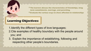 Learning Objectives:
1.Identify the different types of love languages;
2.Cite examples of healthy boundary with the people around
you; and
3. Explain the importance of establishing, following and
respecting other people’s boundaries.
The learners discuss the characteristics of friendships, long-
term commitments, marriage, and parenting.
Evaluate the various ways to show affection in relationships
 