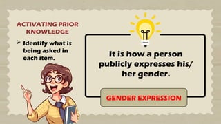 ACTIVATING PRIOR
KNOWLEDGE
 Identify what is
being asked in
each item.
It is how a person
publicly expresses his/
her gender.
GENDER EXPRESSION
 