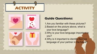 ACTIVITY
1.Are you familiar with these pictures?
2.Based on the picture above, what is
your love language?
3.Why is your love language important to
you?
4.Why is it important to identify the love
language of your partner in the future?
Guide Questions:
 