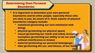 Determining Own Personal
Boundaries
 It is important to determine your own personal
boundaries and let other people, especially those who
are close to you, be aware of it. Some aspects of physical
boundaries category include:
 emotional (protecting our own emotional well-
being)
 physical (protecting our physical space)
 sexual (protecting our needs and safety sexually -
workplace (protecting our ability to do our work
without interference or drama)
 material (protecting our personal belongings)
 time (protecting the use, and misuse, of our time)
 
