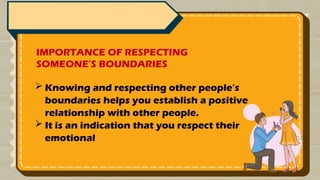 IMPORTANCE OF RESPECTING
SOMEONE’S BOUNDARIES
 Knowing and respecting other people’s
boundaries helps you establish a positive
relationship with other people.
 It is an indication that you respect their
emotional
 