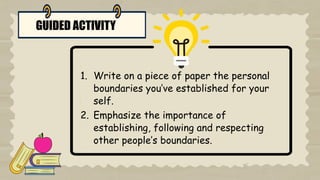 GUIDED ACTIVITY
1. Write on a piece of paper the personal
boundaries you’ve established for your
self.
2. Emphasize the importance of
establishing, following and respecting
other people’s boundaries.
 
