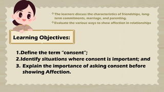 Learning Objectives:
1.Define the term “consent”;
2.Identify situations where consent is important; and
3. Explain the importance of asking consent before
showing Affection.
The learners discuss the characteristics of friendships, long-
term commitments, marriage, and parenting.
Evaluate the various ways to show affection in relationships
 