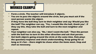 WORKED EXAMPLE
• Form a circle. The teacher will introduce 2 objects.
• You are to pass the objects around the circle, but you must ask if the
next person wants the object.
• If they have the ball they turn to their neighbor and say: Would you like
the ball? The neighbor can say, “Yes, I would like the ball, thank you”. If
they say this, they take the ball and turn to the next neighbor and
repeat.
• Your neighbor can also say, “No, I don’t want the ball.” Then the person
with the ball has to turn in the other direction and ask that person.
• Get both objects going around the circle at the same time. Role plays
the question/response and check understanding. Keep going for as
long as it’s fun – there might be chaos when the items meet. Stop and
start as necessary.
 