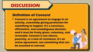 DISCUSSION
 Consent is an agreement to engage in an
activity, essentially giving permission for
something to happen. It's a conscious,
affirmative, and unambiguous decision,
and it must be freely given, voluntary, and
revocable. Consent is not silence,
passivity, or a lack of resistance. It's an
active agreement, not something that can
be assumed or coerced.
Definition of Consent
 