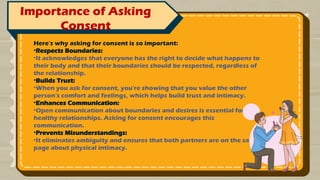 Importance of Asking
Consent
Here's why asking for consent is so important:
•Respects Boundaries:
•It acknowledges that everyone has the right to decide what happens to
their body and that their boundaries should be respected, regardless of
the relationship.
•Builds Trust:
•When you ask for consent, you're showing that you value the other
person's comfort and feelings, which helps build trust and intimacy.
•Enhances Communication:
•Open communication about boundaries and desires is essential for
healthy relationships. Asking for consent encourages this
communication.
•Prevents Misunderstandings:
•It eliminates ambiguity and ensures that both partners are on the same
page about physical intimacy.
 