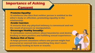 Importance of Asking
Consent
•Promotes Equality:
•It reinforces the idea that neither person is entitled to the
other's body or affection, promoting equality in the
relationship.
•Avoids Coercion:
•It ensures that any physical intimacy is consensual and not
the result of pressure or manipulation.
•Encourages Healthy Sexuality:
•It normalizes conversations about boundaries and desires,
leading to more positive and fulfilling sexual experiences.
•Reduces Risk of Harm:
•It helps prevent situations where one person might feel
pressured or coerced into something they don't want,
potentially leading to harm or trauma.
 