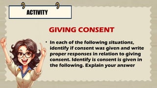 ACTIVITY
• In each of the following situations,
identify if consent was given and write
proper responses in relation to giving
consent. Identify is consent is given in
the following. Explain your answer
GIVING CONSENT
 