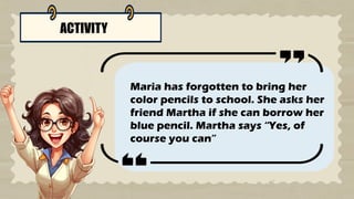 ACTIVITY
Maria has forgotten to bring her
color pencils to school. She asks her
friend Martha if she can borrow her
blue pencil. Martha says “Yes, of
course you can”
 