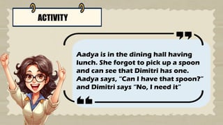 ACTIVITY
Aadya is in the dining hall having
lunch. She forgot to pick up a spoon
and can see that Dimitri has one.
Aadya says, “Can I have that spoon?”
and Dimitri says “No, I need it”
 