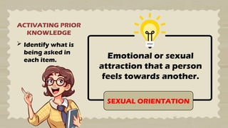 ACTIVATING PRIOR
KNOWLEDGE
 Identify what is
being asked in
each item.
Emotional or sexual
attraction that a person
feels towards another.
SEXUAL ORIENTATION
 
