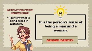 ACTIVATING PRIOR
KNOWLEDGE
 Identify what is
being asked in
each item.
It is the person’s sense of
being a man and a
woman.
GENDER IDENTITY
 