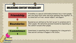 UNLOCKING CONTENT VOCABULARY
Friendship
Boundaries
Commitmen
t
Friendship is a special relationship between two or more people
who care about each other and enjoy spending time together. It
is a bond built on trust, mutual respect, and support.
Boundaries are defined as the limit we put to ourselves and to
other people. We determine personal boundaries depending on
the comfort around other people.
Commitment is something that is happening for a long period o
time and will continue to happen in the future.
 