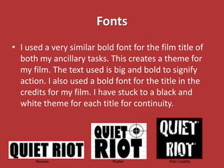 Fonts
• I used a very similar bold font for the film title of
  both my ancillary tasks. This creates a theme for
  my film. The text used is big and bold to signify
  action. I also used a bold font for the title in the
  credits for my film. I have stuck to a black and
  white theme for each title for continuity.




      Review                Poster           Film Credits
 