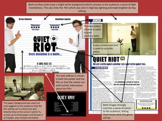 Both ancillary tasks have a bright white background which conveys to the audience a sense of light
                        heartedness. This also links the film which was shot in high key lighting and made brighter during
                                                                      editing.




                                                                          The blue colour
                                                                          scheme is used
                                                                          in both
                                                                          ancillary tasks.


                                                                                  A very similar bold font
                                                                                  is used to connote
                                                                                  action.




                                                The web address is shown
                                                in both the poster and the
                                                film so that the viewer can
                                                seek further information
                                                about the film.




The paper background was used not
only suggests to the audience that the                                                       Both images strongly
film will be set in school, but also                                                         connote a sense of action
directly links to the scene in which Ty                                                      to the audience, letting
screws up his lined paper and throws it                                                      them know what the genre
at Freddie, who initiates the battle.                                                        will be.
 