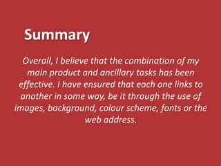 Summary
  Overall, I believe that the combination of my
   main product and ancillary tasks has been
 effective. I have ensured that each one links to
 another in some way, be it through the use of
images, background, colour scheme, fonts or the
                   web address.
 