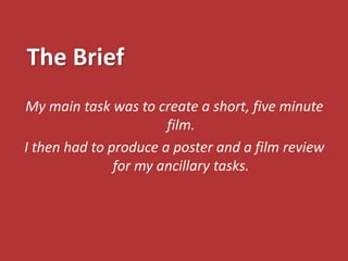 The Brief
My main task was to create a short, five minute
                       film.
I then had to produce a poster and a film review
               for my ancillary tasks.
 