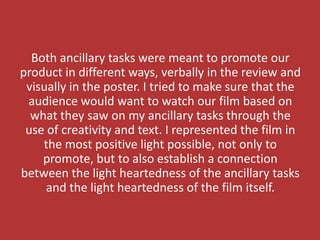 Both ancillary tasks were meant to promote our
product in different ways, verbally in the review and
 visually in the poster. I tried to make sure that the
 audience would want to watch our film based on
  what they saw on my ancillary tasks through the
 use of creativity and text. I represented the film in
    the most positive light possible, not only to
    promote, but to also establish a connection
between the light heartedness of the ancillary tasks
     and the light heartedness of the film itself.
 