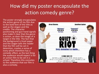 How did my poster encapsulate the
            action comedy genre?
The poster strongly encapsulates
the action genre of my film due
to the bold font of the title as
well as the slogan and the
credits. The character
positioning and gun hand signals
also make it clear that the genre
is action, as does the image of a
target in the title. The fact that
the background is lined paper
and the slogan tells the reader
that the film will be set in
detention, creates a sense of
irony which therefore has a
comedic effect, as the last thing
the audience would expect is for
an action film to be set in a
school. Therefore this connotes
to the audience that our film is
also a comedy.
 