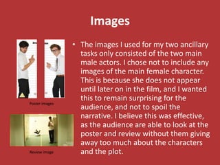 Images
                • The images I used for my two ancillary
                  tasks only consisted of the two main
                  male actors. I chose not to include any
                  images of the main female character.
                  This is because she does not appear
                  until later on in the film, and I wanted
                  this to remain surprising for the
Poster images
                  audience, and not to spoil the
                  narrative. I believe this was effective,
                  as the audience are able to look at the
                  poster and review without them giving
                  away too much about the characters
Review image      and the plot.
 