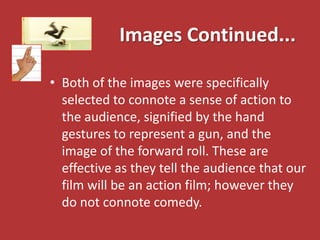 Images Continued...

• Both of the images were specifically
  selected to connote a sense of action to
  the audience, signified by the hand
  gestures to represent a gun, and the
  image of the forward roll. These are
  effective as they tell the audience that our
  film will be an action film; however they
  do not connote comedy.
 