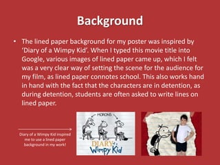Background
• The lined paper background for my poster was inspired by
  ‘Diary of a Wimpy Kid’. When I typed this movie title into
  Google, various images of lined paper came up, which I felt
  was a very clear way of setting the scene for the audience for
  my film, as lined paper connotes school. This also works hand
  in hand with the fact that the characters are in detention, as
  during detention, students are often asked to write lines on
  lined paper.



 Diary of a Wimpy Kid inspired
    me to use a lined paper
   background in my work!
 