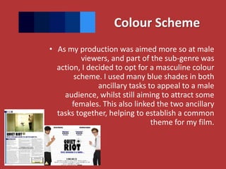 Colour Scheme
• As my production was aimed more so at male
          viewers, and part of the sub-genre was
  action, I decided to opt for a masculine colour
        scheme. I used many blue shades in both
               ancillary tasks to appeal to a male
    audience, whilst still aiming to attract some
       females. This also linked the two ancillary
  tasks together, helping to establish a common
                                theme for my film.
 