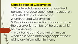 Classification of Observation
1. Structured observation - standardized
conditions of observation and the selection
of related data of observation.
2. Unstructured Observation
3. Participant Observation - happens when
the observer is member of the group which
he is observing.
4. Non-Participant Observation- occurs
when observer is observing people without
giving any information to them.
 