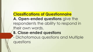 Classifications of Questionnaire
A. Open-ended questions give the
respondents the ability to respond in
their own words.
B. Close-ended questions
- Dichotomous questions and Multiple
questions
 
