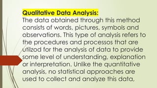 Qualitative Data Analysis:
The data obtained through this method
consists of words, pictures, symbols and
observations. This type of analysis refers to
the procedures and processos that are
utilzod for the analysis of data to provide
some level of understanding, explanation
or interpretation. Unlike the quantitative
analysis, no statistical approaches are
used to collect and analyze this data,
 