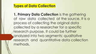 Types of Data Collection
1. Primary Data Collection is the gathering
of raw data collected at the source. It is a
process of collecting the original data
collected by a researcher for a specific
research purpose. It could be further
analyzed into two segments; qualitative
research and quantitative data collection
methods.
 