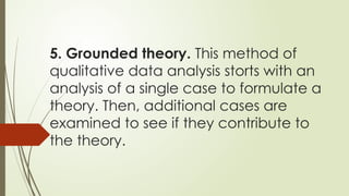 5. Grounded theory. This method of
qualitative data analysis storts with an
analysis of a single case to formulate a
theory. Then, additional cases are
examined to see if they contribute to
the theory.
 