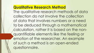 Qualitative Research Method
The qualitative research methods of data
collection do not involve the collection
of data that involves numbers or a need
to be deduced through a mathematical
calculation, rather it is based on the non-
quantifiable elements like the feeling or
emotion of the researcher. An example
of such a method is an open-ended
questionnaire.
 