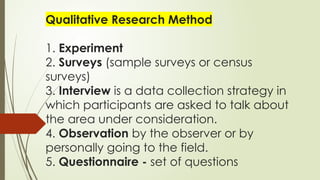 Qualitative Research Method
1. Experiment
2. Surveys (sample surveys or census
surveys)
3. Interview is a data collection strategy in
which participants are asked to talk about
the area under consideration.
4. Observation by the observer or by
personally going to the field.
5. Questionnaire - set of questions
 