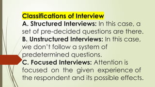 Classifications of Interview
A. Structured Interviews: In this case, a
set of pre-decided questions are there.
B. Unstructured Interviews: In this case,
we don’t follow a system of
predetermined questions.
C. Focused Interviews: Attention is
focused on the given experience of
the respondent and its possible effects.
 